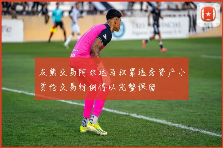 灰熊交易阿尔达马积累选秀资产小贾伦交易特例得以完整保留