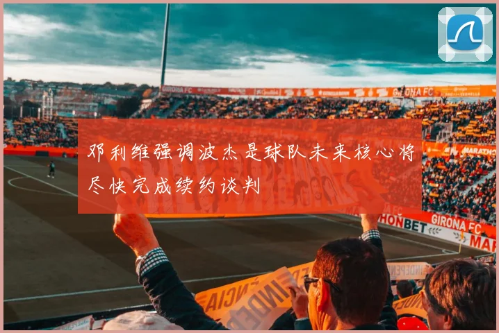 邓利维强调波杰是球队未来核心将尽快完成续约谈判