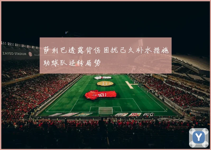 萨利巴透露背伤困扰已久补水措施助球队逆转局势