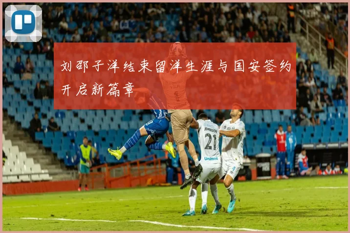刘邵子洋结束留洋生涯与国安签约开启新篇章