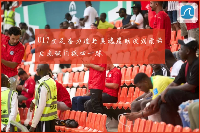 U17女足奋力追赶吴逸晨助攻刘雨希后点破门扳回一球