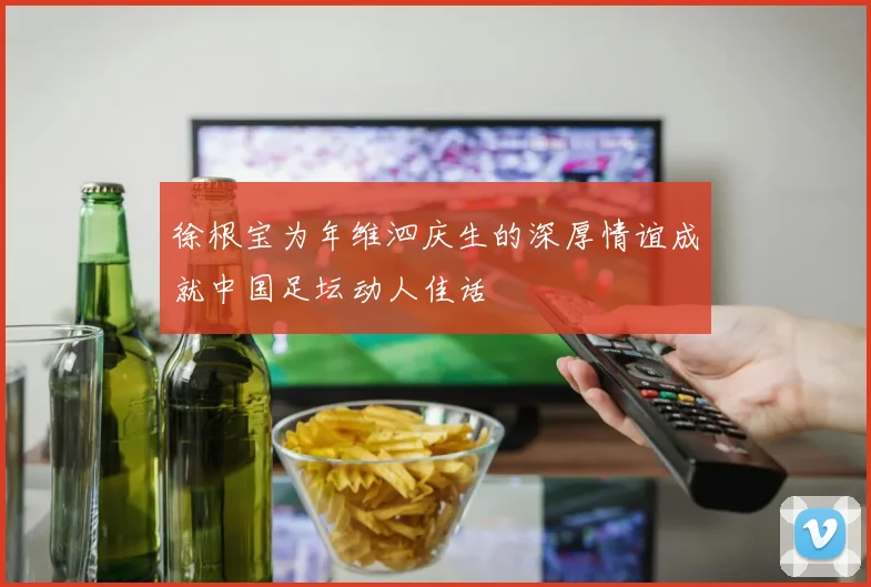 徐根宝为年维泗庆生的深厚情谊成就中国足坛动人佳话