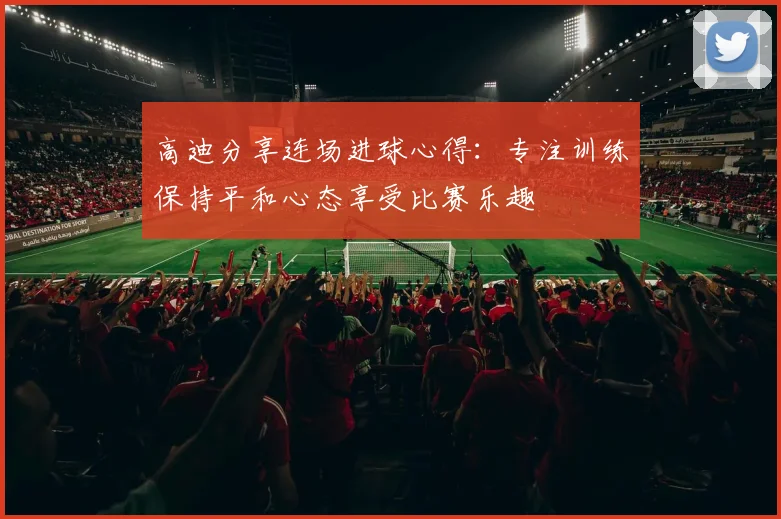 高迪分享连场进球心得：专注训练保持平和心态享受比赛乐趣