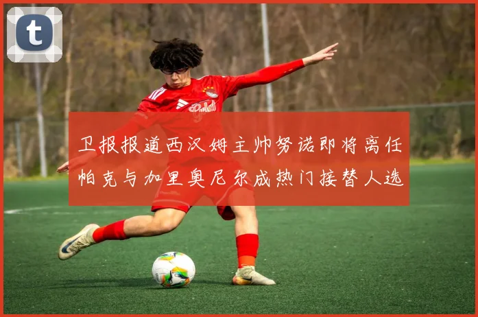 卫报报道西汉姆主帅努诺即将离任帕克与加里奥尼尔成热门接替人选