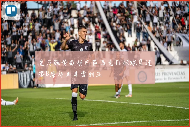 皇马强势截胡巴萨马竞目标球员连签B席与库库雷利亚