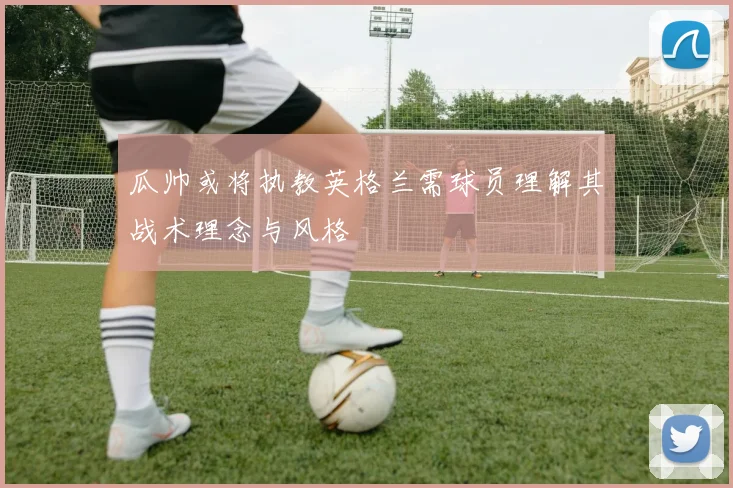 瓜帅或将执教英格兰需球员理解其战术理念与风格