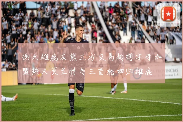 热火雄鹿灰熊三方交易构想字母加盟热火莫兰特与三首轮回归雄鹿