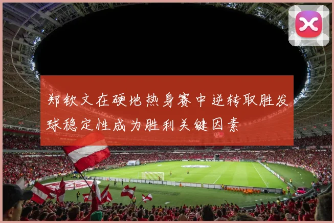 郑钦文在硬地热身赛中逆转取胜发球稳定性成为胜利关键因素