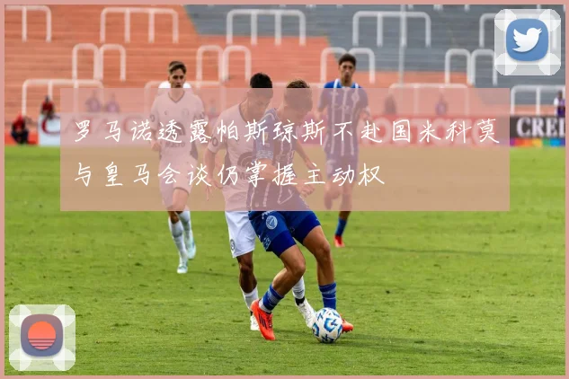 罗马诺透露帕斯琼斯不赴国米科莫与皇马会谈仍掌握主动权