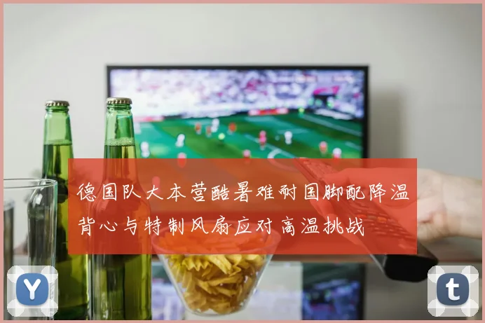 德国队大本营酷暑难耐国脚配降温背心与特制风扇应对高温挑战