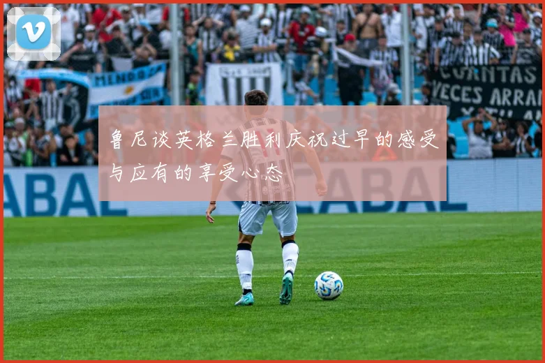 鲁尼谈英格兰胜利庆祝过早的感受与应有的享受心态