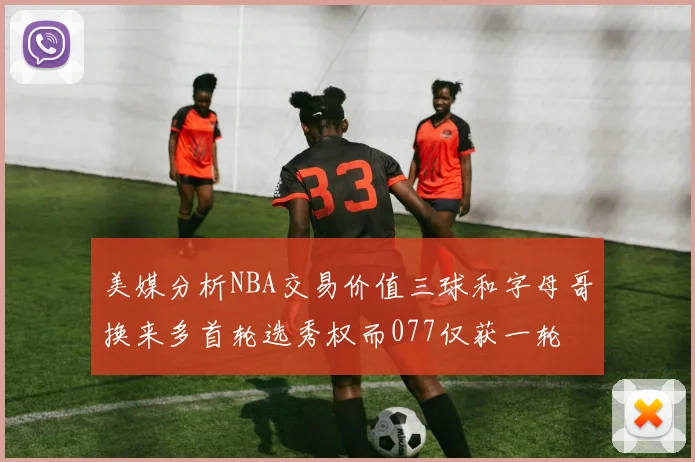美媒分析NBA交易价值三球和字母哥换来多首轮选秀权而077仅获一轮