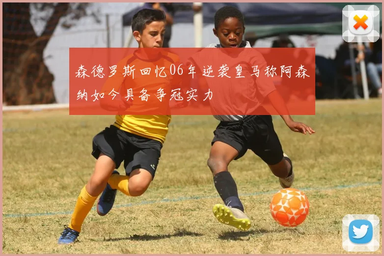 森德罗斯回忆06年逆袭皇马称阿森纳如今具备争冠实力