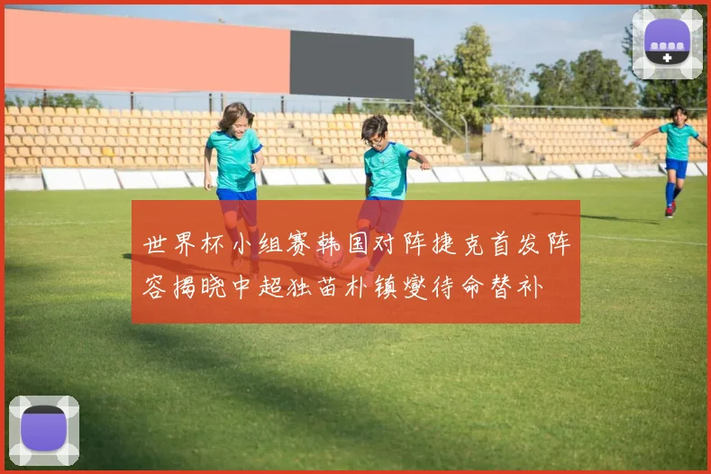 世界杯小组赛韩国对阵捷克首发阵容揭晓中超独苗朴镇燮待命替补
