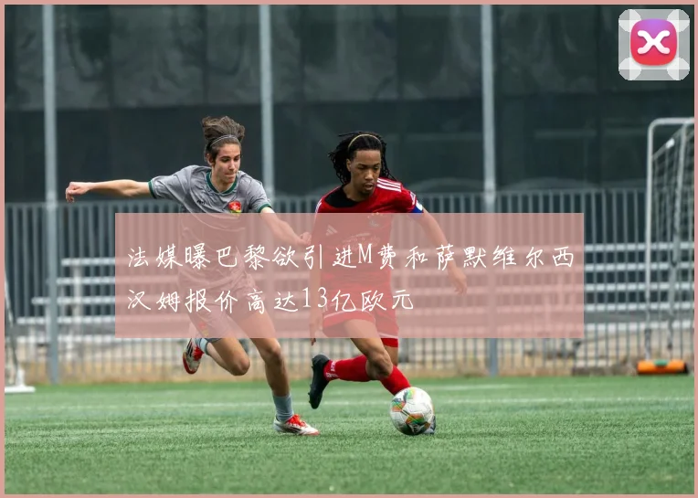 法媒曝巴黎欲引进M费和萨默维尔西汉姆报价高达13亿欧元